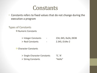 Constants 
• Constants refers to fixed values that do not change during the 
execution a program 
Types of Constants 
Numeric Constants 
 Integer Constants - 234, 045, 0x2A, 0X3B 
 Real Constants - 2.345, 0.64e-2 
Character Constants 
 Single Character Constants ‘5’, ‘A’ 
 String Constants “Hello” 
 