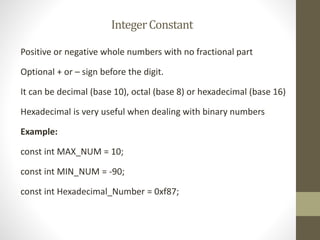 Integer Constant 
Positive or negative whole numbers with no fractional part 
Optional + or – sign before the digit. 
It can be decimal (base 10), octal (base 8) or hexadecimal (base 16) 
Hexadecimal is very useful when dealing with binary numbers 
Example: 
const int MAX_NUM = 10; 
const int MIN_NUM = -90; 
const int Hexadecimal_Number = 0xf87; 
 