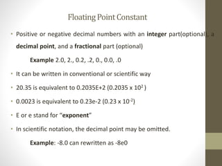 Floating Point Constant 
• Positive or negative decimal numbers with an integer part(optional), a 
decimal point, and a fractional part (optional) 
Example 2.0, 2., 0.2, .2, 0., 0.0, .0 
• It can be written in conventional or scientific way 
• 20.35 is equivalent to 0.2035E+2 (0.2035 x 102 ) 
• 0.0023 is equivalent to 0.23e-2 (0.23 x 10-2) 
• E or e stand for “exponent” 
• In scientific notation, the decimal point may be omitted. 
Example: -8.0 can rewritten as -8e0 
 