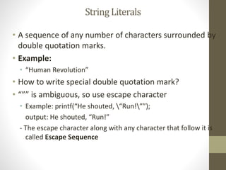 String Literals 
• A sequence of any number of characters surrounded by 
double quotation marks. 
• Example: 
• “Human Revolution” 
• How to write special double quotation mark? 
• “”” is ambiguous, so use escape character 
• Example: printf(“He shouted, “Run!””); 
output: He shouted, “Run!” 
- The escape character along with any character that follow it is 
called Escape Sequence 
 