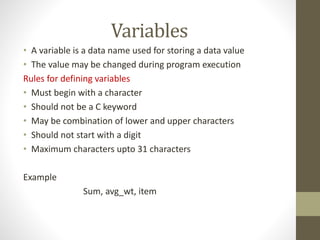 Variables 
• A variable is a data name used for storing a data value 
• The value may be changed during program execution 
Rules for defining variables 
• Must begin with a character 
• Should not be a C keyword 
• May be combination of lower and upper characters 
• Should not start with a digit 
• Maximum characters upto 31 characters 
Example 
Sum, avg_wt, item 
 