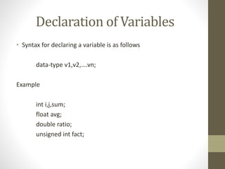 Declaration of Variables 
• Syntax for declaring a variable is as follows 
data-type v1,v2,….vn; 
Example 
int i,j,sum; 
float avg; 
double ratio; 
unsigned int fact; 
 