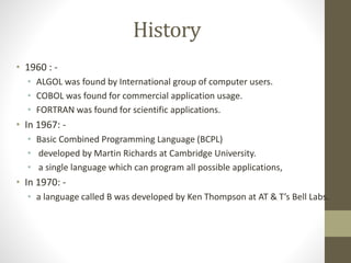 History 
• 1960 : - 
• ALGOL was found by International group of computer users. 
• COBOL was found for commercial application usage. 
• FORTRAN was found for scientific applications. 
• In 1967: - 
• Basic Combined Programming Language (BCPL) 
• developed by Martin Richards at Cambridge University. 
• a single language which can program all possible applications, 
• In 1970: - 
• a language called B was developed by Ken Thompson at AT & T’s Bell Labs. 
 
