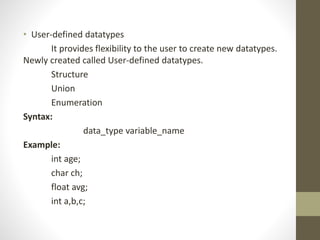• User-defined datatypes 
It provides flexibility to the user to create new datatypes. 
Newly created called User-defined datatypes. 
Structure 
Union 
Enumeration 
Syntax: 
data_type variable_name 
Example: 
int age; 
char ch; 
float avg; 
int a,b,c; 
 