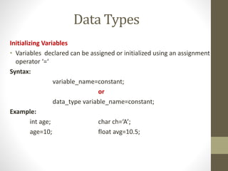 Data Types 
Initializing Variables 
• Variables declared can be assigned or initialized using an assignment 
operator ‘=‘ 
Syntax: 
variable_name=constant; 
or 
data_type variable_name=constant; 
Example: 
int age; char ch=‘A’; 
age=10; float avg=10.5; 
 