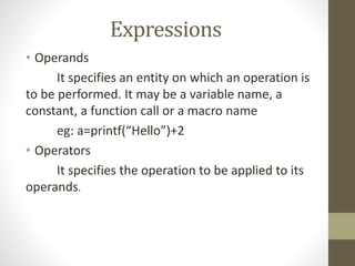 Expressions 
• Operands 
It specifies an entity on which an operation is 
to be performed. It may be a variable name, a 
constant, a function call or a macro name 
eg: a=printf(“Hello”)+2 
• Operators 
It specifies the operation to be applied to its 
operands. 
 