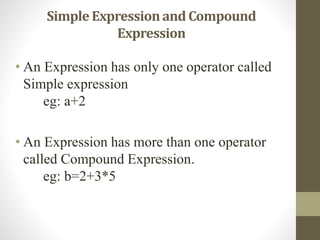 Simple Expression and Compound 
Expression 
• An Expression has only one operator called 
Simple expression 
eg: a+2 
• An Expression has more than one operator 
called Compound Expression. 
eg: b=2+3*5 
 