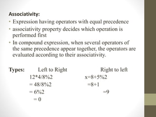 Associativity: 
• Expression having operators with equal precedence 
• associativity property decides which operation is 
performed first 
• In compound expression, when several operators of 
the same precedence appear together, the operators are 
evaluated according to their associativity. 
Types: Left to Right Right to left 
12*4/8%2 x=8+5%2 
= 48/8%2 =8+1 
= 6%2 =9 
= 0 
 