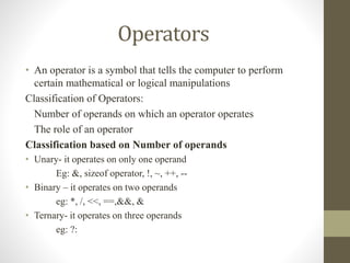 Operators 
• An operator is a symbol that tells the computer to perform 
certain mathematical or logical manipulations 
Classification of Operators: 
Number of operands on which an operator operates 
The role of an operator 
Classification based on Number of operands 
• Unary- it operates on only one operand 
Eg: &, sizeof operator, !, ~, ++, -- 
• Binary – it operates on two operands 
eg: *, /, <<, ==,&&, & 
• Ternary- it operates on three operands 
eg: ?: 
 