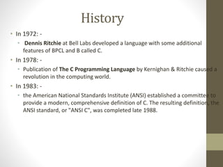 History 
• In 1972: - 
• Dennis Ritchie at Bell Labs developed a language with some additional 
features of BPCL and B called C. 
• In 1978: - 
• Publication of The C Programming Language by Kernighan & Ritchie caused a 
revolution in the computing world. 
• In 1983: - 
• the American National Standards Institute (ANSI) established a committee to 
provide a modern, comprehensive definition of C. The resulting definition, the 
ANSI standard, or "ANSI C", was completed late 1988. 
 