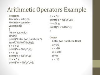 Arithmetic Operators Example 
Program 
d = x / y; 
#include <stdio.h> 
printf(“d = %dn",d); 
#include <conio.h> 
r = x % y; 
void main() 
printf("r = %dn",r); 
{ 
} 
int x,y, a,s,m,d,r; 
clrscr(); 
Output 
printf(“Enter two numbers:”); 
Enter two numbers:10 20 
scanf(“%d%d”,&x,&y); 
a = x + y; 
a = 30 
printf(“a = %dn",a); 
s = -10 
s = x - y; 
m = 200 
printf(“s = %dn",s); 
d = 0 
m = x * y; 
r = 10 
printf(“m = %dn",m); 
 