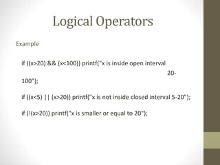 Logical Operators 
Example 
if ((x>20) && (x<100)) printf("x is inside open interval 
20- 
100"); 
if ((x<5) || (x>20)) printf("x is not inside closed interval 5-20"); 
if (!(x>20)) printf("x is smaller or equal to 20"); 
 