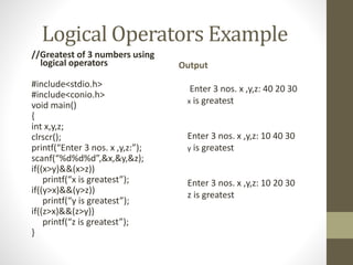 Logical Operators Example 
//Greatest of 3 numbers using 
logical operators 
#include<stdio.h> 
#include<conio.h> 
void main() 
{ 
int x,y,z; 
clrscr(); 
printf(“Enter 3 nos. x ,y,z:”); 
scanf(“%d%d%d”,&x,&y,&z); 
if((x>y)&&(x>z)) 
printf(“x is greatest”); 
if((y>x)&&(y>z)) 
printf(“y is greatest”); 
if((z>x)&&(z>y)) 
printf(“z is greatest”); 
} 
Output 
Enter 3 nos. x ,y,z: 40 20 30 
x is greatest 
Enter 3 nos. x ,y,z: 10 40 30 
y is greatest 
Enter 3 nos. x ,y,z: 10 20 30 
z is greatest 
 