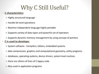 Why C Still Useful? 
• C characteristics: 
 Highly structured language 
 Handle bit-level operations 
 Machine independent language-highly portable 
 Supports variety of data types and powerful set of operators 
 Supports dynamic memory management by using concept of pointers 
• C is used to develope: 
 System software - Compilers, Editors, embedded systems 
 data compression, graphics and computational geometry, utility programs 
 databases, operating systems, device drivers, system level routines 
 there are zillions of lines of C legacy code 
 Also used in application programs 
 