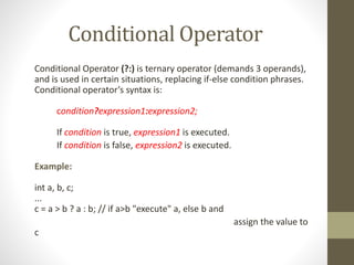Conditional Operator 
Conditional Operator (?:) is ternary operator (demands 3 operands), 
and is used in certain situations, replacing if-else condition phrases. 
Conditional operator’s syntax is: 
condition?expression1:expression2; 
If condition is true, expression1 is executed. 
If condition is false, expression2 is executed. 
Example: 
int a, b, c; 
... 
c = a > b ? a : b; // if a>b "execute" a, else b and 
assign the value to 
c 
 