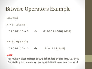 Bitwise Operators Example 
Let A=0x56 
A << 2 ( Left Shift ) 
0 1 0 1 0 1 1 0 << 2  0 1 0 1 0 1 1 0 0 0 ( 0x158 ) 
A >> 2 ( Right Shift ) 
0 1 0 1 0 1 1 0 >> 1  0 1 0 1 0 1 1 ( 0x2B) 
NOTE: 
For multiply given number by two, left shifted by one time, i.e., a<<1 
For divide given number by two, right shifted by one time, i.e., a>>1 
 