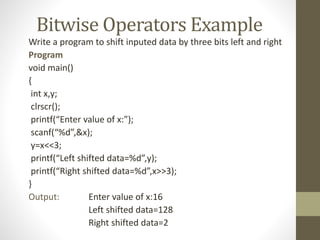 Bitwise Operators Example 
Write a program to shift inputed data by three bits left and right 
Program 
void main() 
{ 
int x,y; 
clrscr(); 
printf(“Enter value of x:”); 
scanf(“%d”,&x); 
y=x<<3; 
printf(“Left shifted data=%d”,y); 
printf(“Right shifted data=%d”,x>>3); 
} 
Output: Enter value of x:16 
Left shifted data=128 
Right shifted data=2 
 