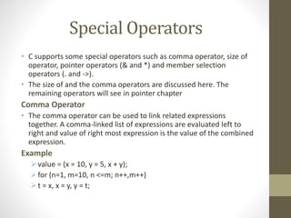Special Operators 
• C supports some special operators such as comma operator, size of 
operator, pointer operators (& and *) and member selection 
operators (. and ->). 
• The size of and the comma operators are discussed here. The 
remaining operators will see in pointer chapter 
Comma Operator 
• The comma operator can be used to link related expressions 
together. A comma-linked list of expressions are evaluated left to 
right and value of right most expression is the value of the combined 
expression. 
Example 
value = (x = 10, y = 5, x + y); 
 for (n=1, m=10, n <=m; n++,m++) 
 t = x, x = y, y = t; 
 