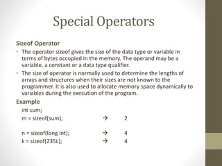 Special Operators 
Sizeof Operator 
• The operator sizeof gives the size of the data type or variable in 
terms of bytes occupied in the memory. The operand may be a 
variable, a constant or a data type qualifier. 
• The size of operator is normally used to determine the lengths of 
arrays and structures when their sizes are not known to the 
programmer. It is also used to allocate memory space dynamically to 
variables during the execution of the program. 
Example 
int sum; 
m = sizeof(sum);  2 
n = sizeof(long int);  4 
k = sizeof(235L);  4 
 