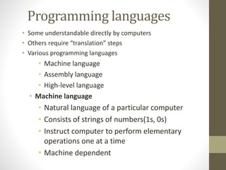 Programming languages 
• Some understandable directly by computers 
• Others require “translation” steps 
• Various programming languages 
• Machine language 
• Assembly language 
• High-level language 
• Machine language 
• Natural language of a particular computer 
• Consists of strings of numbers(1s, 0s) 
• Instruct computer to perform elementary 
operations one at a time 
• Machine dependent 
 