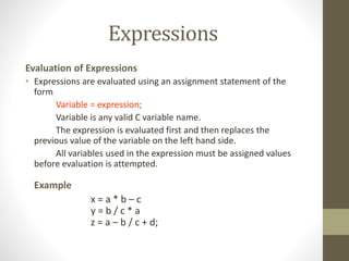 Expressions 
Evaluation of Expressions 
• Expressions are evaluated using an assignment statement of the 
form 
Variable = expression; 
Variable is any valid C variable name. 
The expression is evaluated first and then replaces the 
previous value of the variable on the left hand side. 
All variables used in the expression must be assigned values 
before evaluation is attempted. 
Example 
x = a * b – c 
y = b / c * a 
z = a – b / c + d; 
 