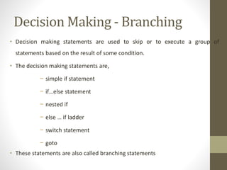 Decision Making - Branching 
• Decision making statements are used to skip or to execute a group of 
statements based on the result of some condition. 
• The decision making statements are, 
− simple if statement 
− if…else statement 
− nested if 
− else … if ladder 
− switch statement 
− goto 
• These statements are also called branching statements 
 