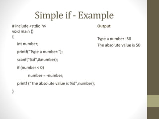 Simple if - Example 
# include <stdio.h> 
void main () 
{ 
int number; 
printf("Type a number:"); 
scanf("%d",&number); 
if (number < 0) 
number = -number; 
printf ("The absolute value is %d",number); 
} 
Output 
Type a number -50 
The absolute value is 50 
 