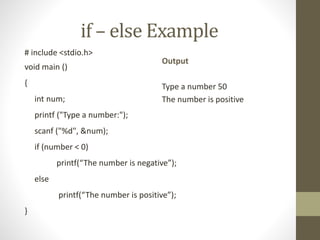 if – else Example 
# include <stdio.h> 
void main () 
{ 
int num; 
printf ("Type a number:"); 
scanf ("%d", &num); 
if (number < 0) 
printf(“The number is negative”); 
else 
printf(“The number is positive”); 
} 
Output 
Type a number 50 
The number is positive 
 