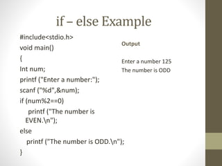 if – else Example 
#include<stdio.h> 
void main() 
{ 
Int num; 
printf ("Enter a number:"); 
scanf ("%d",&num); 
if (num%2==0) 
Output 
Enter a number 125 
The number is ODD 
printf ("The number is 
EVEN.n"); 
else 
printf ("The number is ODD.n"); 
} 
 