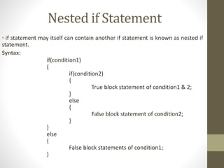 Nested if Statement 
• if statement may itself can contain another if statement is known as nested if 
statement. 
Syntax: 
if(condition1) 
{ 
if(condition2) 
{ 
True block statement of condition1 & 2; 
} 
else 
{ 
False block statement of condition2; 
} 
} 
else 
{ 
False block statements of condition1; 
} 
 