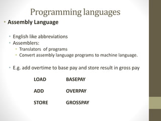 Programming languages 
• Assembly Language 
• English like abbreviations 
• Assemblers: 
• Translators of programs 
• Convert assembly language programs to machine language. 
• E.g. add overtime to base pay and store result in gross pay 
LOAD BASEPAY 
ADD OVERPAY 
STORE GROSSPAY 
 