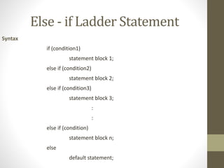 Else - if Ladder Statement 
Syntax 
if (condition1) 
statement block 1; 
else if (condition2) 
statement block 2; 
else if (condition3) 
statement block 3; 
: 
: 
else if (condition) 
statement block n; 
else 
default statement; 
 