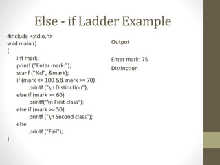 Else - if Ladder Example 
#include <stdio.h> 
void main () 
{ 
int mark; 
printf ("Enter mark:"); 
scanf ("%d", &mark); 
if (mark <= 100 && mark >= 70) 
printf ("n Distinction"); 
else if (mark >= 60) 
printf("n First class"); 
else if (mark >= 50) 
printf ("n Second class"); 
else 
printf ("Fail"); 
} 
Output 
Enter mark: 75 
Distinction 
 
