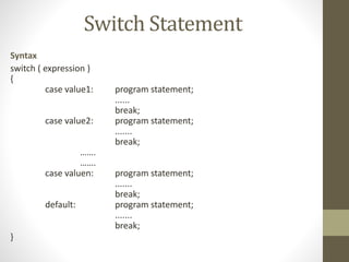 Switch Statement 
Syntax 
switch ( expression ) 
{ 
case value1: program statement; 
...... 
break; 
case value2: program statement; 
....... 
break; 
……. 
……. 
case valuen: program statement; 
....... 
break; 
default: program statement; 
....... 
break; 
} 
 