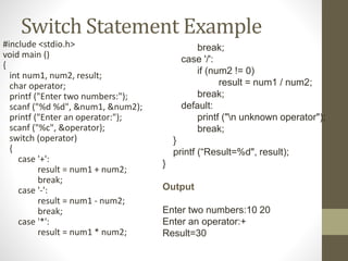 Switch Statement Example 
#include <stdio.h> 
void main () 
{ 
int num1, num2, result; 
char operator; 
printf ("Enter two numbers:"); 
scanf ("%d %d", &num1, &num2); 
printf ("Enter an operator:"); 
scanf ("%c", &operator); 
switch (operator) 
{ 
case '+': 
result = num1 + num2; 
break; 
case '-': 
result = num1 - num2; 
break; 
case '*': 
result = num1 * num2; 
break; 
case '/': 
if (num2 != 0) 
result = num1 / num2; 
break; 
default: 
printf ("n unknown operator"); 
break; 
} 
printf (“Result=%d", result); 
} 
Output 
Enter two numbers:10 20 
Enter an operator:+ 
Result=30 
 