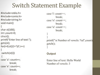 Switch Statement Example 
#include<stdio.h> 
#include<conio.h> 
#include<string.h> 
void main() 
{ 
char st[100]; 
int i,count=0; 
clrscr(); 
printf("Enter line of text:"); 
gets(st); 
for(i=0;st[i]!='0';i++) 
{ 
switch(st[i]) 
{ 
case 'a': count++; 
break; 
case 'e': count++; 
break; 
case 'i': count++; 
break; 
case 'o': count++; 
break; 
case 'u': count++; 
break; 
} 
} 
printf("n Number of vowels: %d",count); 
getch(); 
} 
Output 
Enter line of text: Hello World 
Number of vowels: 3 
 