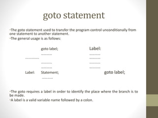 goto statement 
•The goto statement used to transfer the program control unconditionally from 
one statement to another statement. 
•The general usage is as follows: 
goto label; Label: 
………… ………… 
.............. ………… 
………… ………… 
………… ………… 
Label: Statement; goto label; 
………… 
•The goto requires a label in order to identify the place where the branch is to 
be made. 
•A label is a valid variable name followed by a colon. 
 