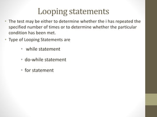 Looping statements 
• The test may be either to determine whether the i has repeated the 
specified number of times or to determine whether the particular 
condition has been met. 
• Type of Looping Statements are 
• while statement 
• do-while statement 
• for statement 
 