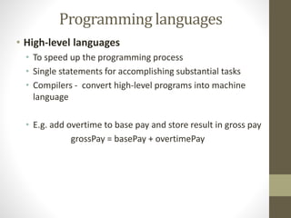 Programming languages 
• High-level languages 
• To speed up the programming process 
• Single statements for accomplishing substantial tasks 
• Compilers - convert high-level programs into machine 
language 
• E.g. add overtime to base pay and store result in gross pay 
grossPay = basePay + overtimePay 
 