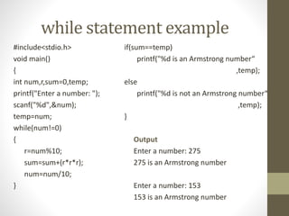 while statement example 
#include<stdio.h> 
void main() 
{ 
int num,r,sum=0,temp; 
printf("Enter a number: "); 
scanf("%d",&num); 
temp=num; 
while(num!=0) 
{ 
r=num%10; 
sum=sum+(r*r*r); 
num=num/10; 
} 
if(sum==temp) 
printf("%d is an Armstrong number“ 
,temp); 
else 
printf("%d is not an Armstrong number“ 
,temp); 
} 
Output 
Enter a number: 275 
275 is an Armstrong number 
Enter a number: 153 
153 is an Armstrong number 
 