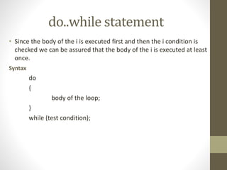 do..while statement 
• Since the body of the i is executed first and then the i condition is 
checked we can be assured that the body of the i is executed at least 
once. 
Syntax 
do 
{ 
body of the loop; 
} 
while (test condition); 
 