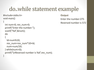 do..while statement example 
#include<stdio.h> 
void main() 
{ 
int num=0, rev_num=0; 
printf(“Enter the number:”); 
scanf(“%d”,&num); 
do 
{ 
ld=num%10; 
rev_num=rev_num*10+ld; 
num=num/10; 
} while(num>0); 
printf(“nReversed number is %d”,rev_num); 
} 
Output 
Enter the number:275 
Reversed number is 572 
 