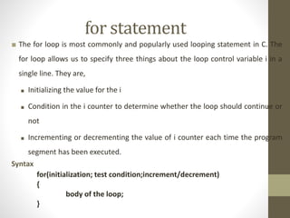 for statement 
■ The for loop is most commonly and popularly used looping statement in C. The 
for loop allows us to specify three things about the loop control variable i in a 
single line. They are, 
■ Initializing the value for the i 
■ Condition in the i counter to determine whether the loop should continue or 
not 
■ Incrementing or decrementing the value of i counter each time the program 
segment has been executed. 
Syntax 
for(initialization; test condition;increment/decrement) 
{ 
body of the loop; 
} 
 