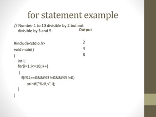 for statement example 
// Number 1 to 10 divisible by 2 but not 
divisible by 3 and 5 
#include<stdio.h> 
void main() 
{ 
int i; 
for(i=1;i<=10;i++) 
{ 
if(i%2==0&&i%3!=0&&i%5!=0) 
printf("%dn",i); 
} 
} 
Output 
2 
4 
8 
 
