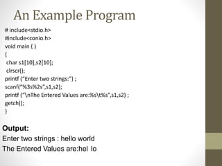 An Example Program 
# include<stdio.h> 
#include<conio.h> 
void main ( ) 
{ 
char s1[10],s2[10]; 
clrscr(); 
printf (“Enter two strings:”) ; 
scanf(“%3s%2s”,s1,s2); 
printf (“nThe Entered Values are:%st%s”,s1,s2) ; 
getch(); 
} 
Output: 
Enter two strings : hello world 
The Entered Values are:hel lo 
 
