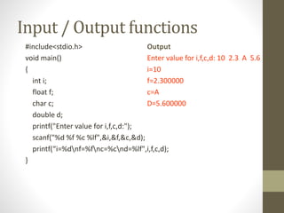 Input / Output functions 
#include<stdio.h> 
void main() 
{ 
int i; 
float f; 
char c; 
double d; 
printf("Enter value for i,f,c,d:"); 
scanf("%d %f %c %lf",&i,&f,&c,&d); 
printf(“i=%dnf=%fnc=%cnd=%lf",i,f,c,d); 
} 
Output 
Enter value for i,f,c,d: 10 2.3 A 5.6 
i=10 
f=2.300000 
c=A 
D=5.600000 
 