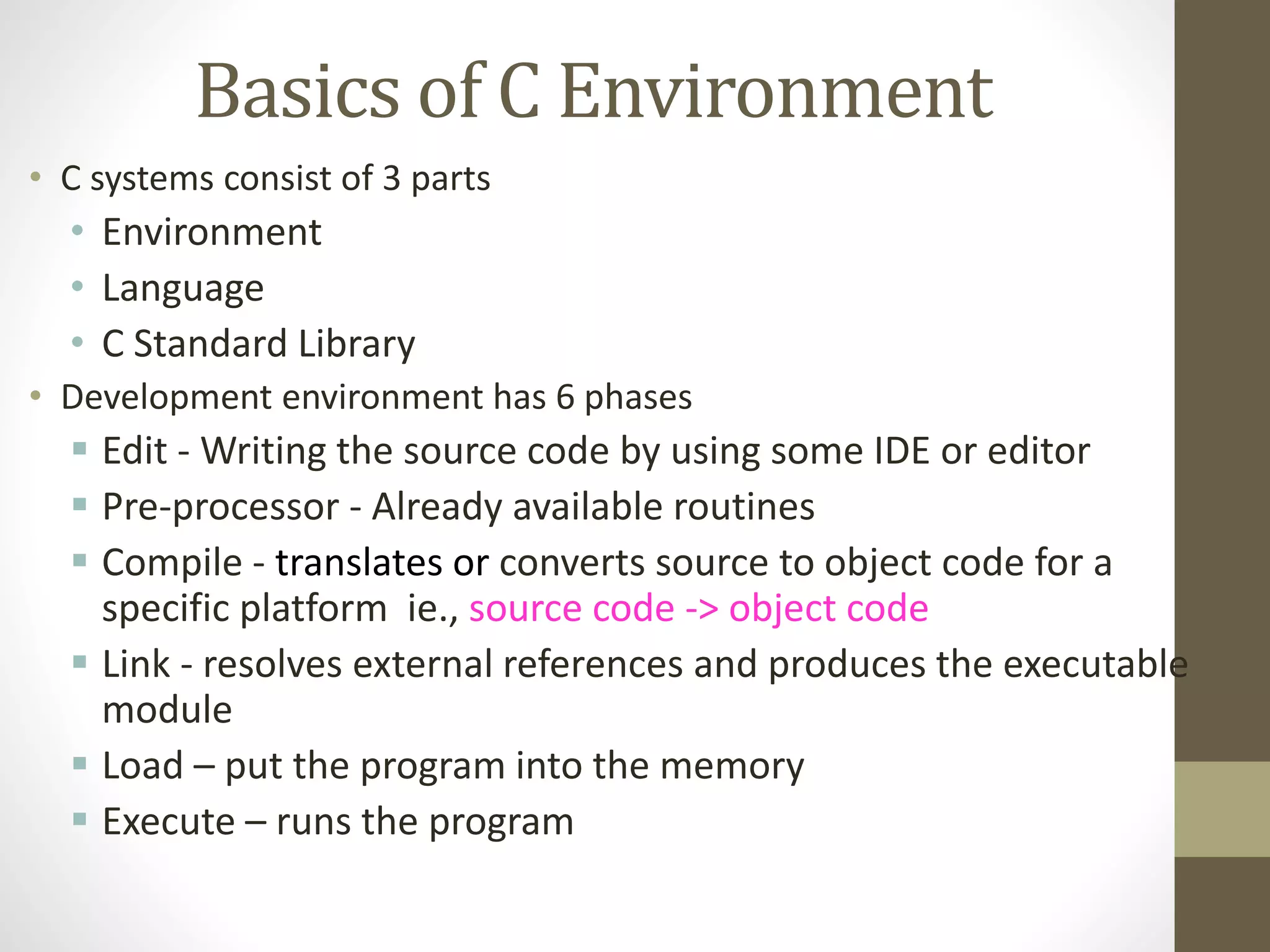 Basics of C Environment 
• C systems consist of 3 parts 
• Environment 
• Language 
• C Standard Library 
• Development environment has 6 phases 
 Edit - Writing the source code by using some IDE or editor 
 Pre-processor - Already available routines 
 Compile - translates or converts source to object code for a 
specific platform ie., source code -> object code 
 Link - resolves external references and produces the executable 
module 
 Load – put the program into the memory 
 Execute – runs the program 
 