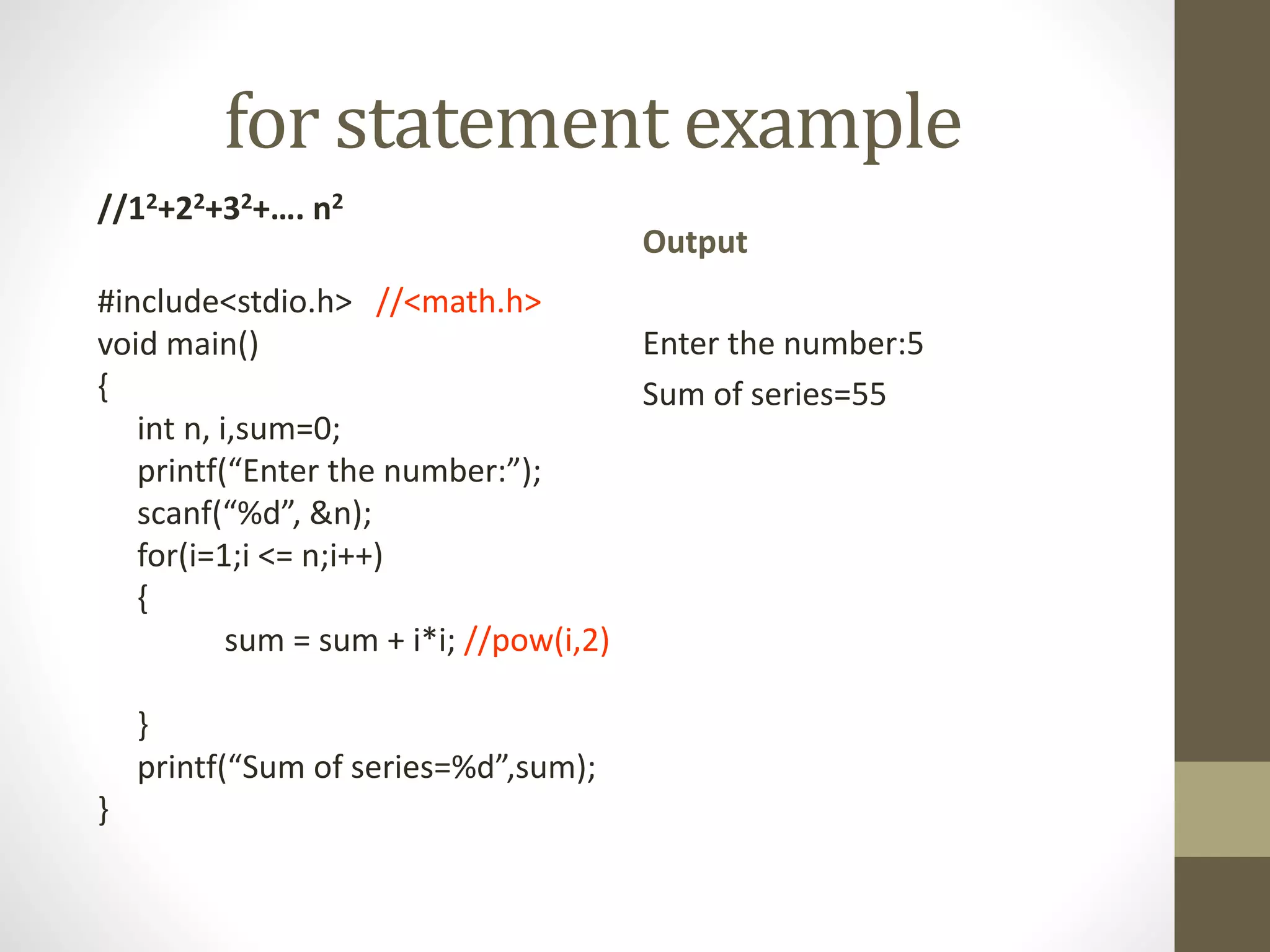 for statement example 
//12+22+32+…. n2 
#include<stdio.h> //<math.h> 
void main() 
{ 
int n, i,sum=0; 
printf(“Enter the number:”); 
scanf(“%d”, &n); 
for(i=1;i <= n;i++) 
{ 
sum = sum + i*i; //pow(i,2) 
} 
printf(“Sum of series=%d”,sum); 
} 
Output 
Enter the number:5 
Sum of series=55 
 
