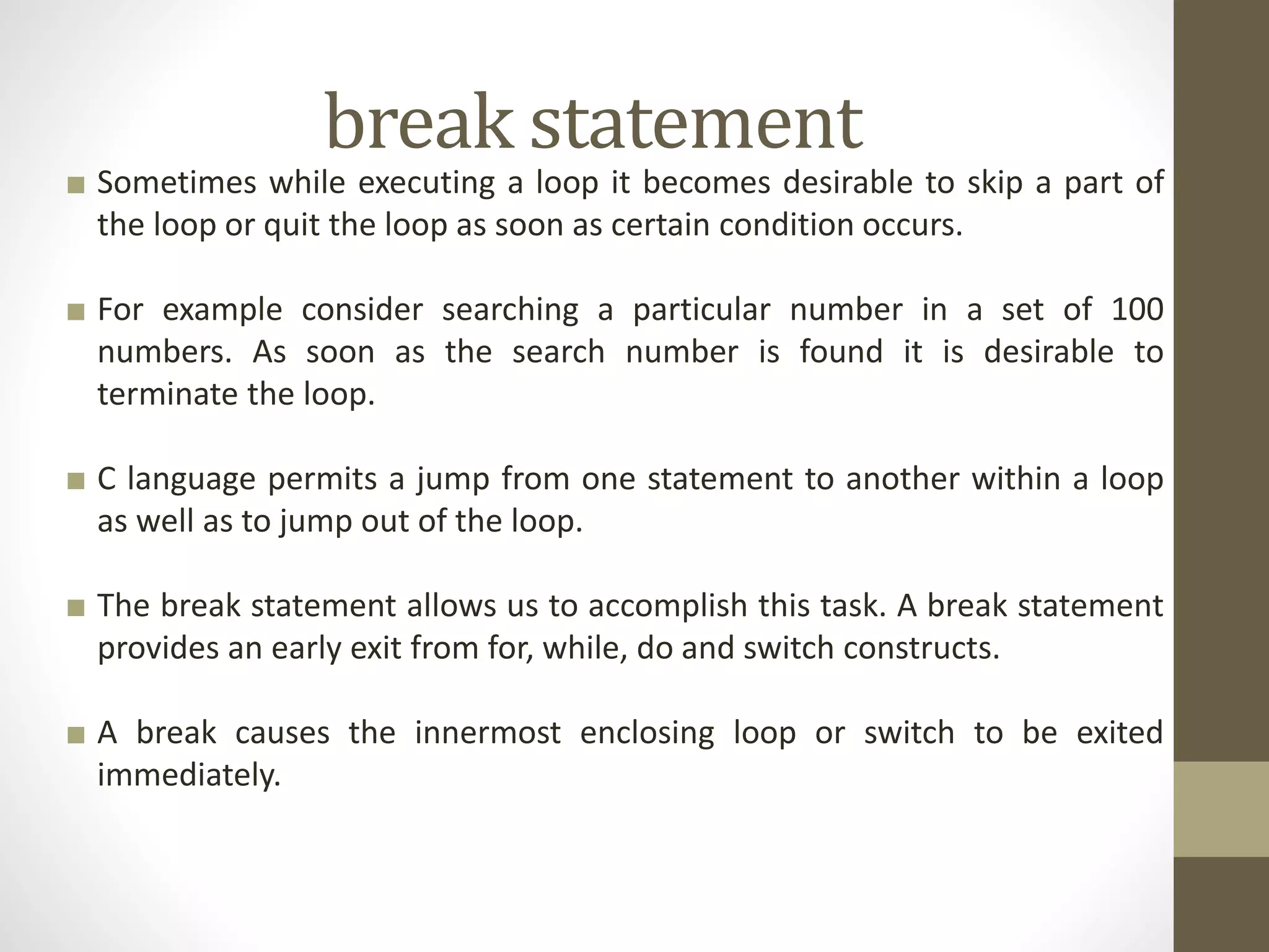 break statement 
■ Sometimes while executing a loop it becomes desirable to skip a part of 
the loop or quit the loop as soon as certain condition occurs. 
■ For example consider searching a particular number in a set of 100 
numbers. As soon as the search number is found it is desirable to 
terminate the loop. 
■ C language permits a jump from one statement to another within a loop 
as well as to jump out of the loop. 
■ The break statement allows us to accomplish this task. A break statement 
provides an early exit from for, while, do and switch constructs. 
■ A break causes the innermost enclosing loop or switch to be exited 
immediately. 
 