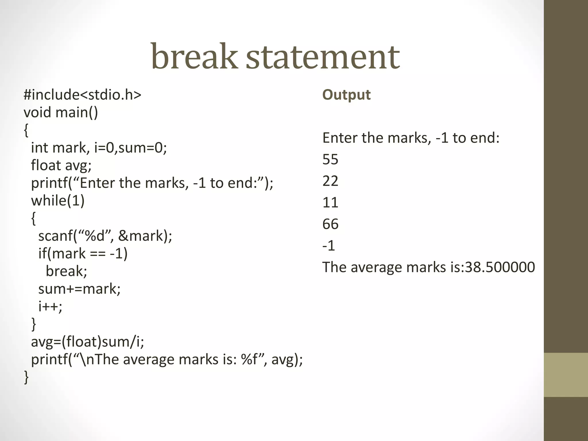 break statement 
#include<stdio.h> 
void main() 
{ 
int mark, i=0,sum=0; 
float avg; 
printf(“Enter the marks, -1 to end:”); 
while(1) 
{ 
scanf(“%d”, &mark); 
if(mark == -1) 
break; 
sum+=mark; 
i++; 
} 
avg=(float)sum/i; 
printf(“nThe average marks is: %f”, avg); 
} 
Output 
Enter the marks, -1 to end: 
55 
22 
11 
66 
-1 
The average marks is:38.500000 
 